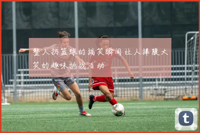 整人扔篮球的搞笑瞬间让人捧腹大笑的趣味挑战活动