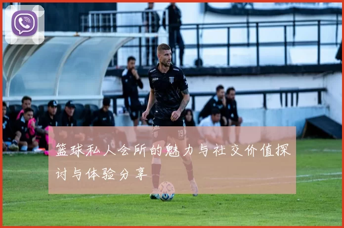 篮球私人会所的魅力与社交价值探讨与体验分享