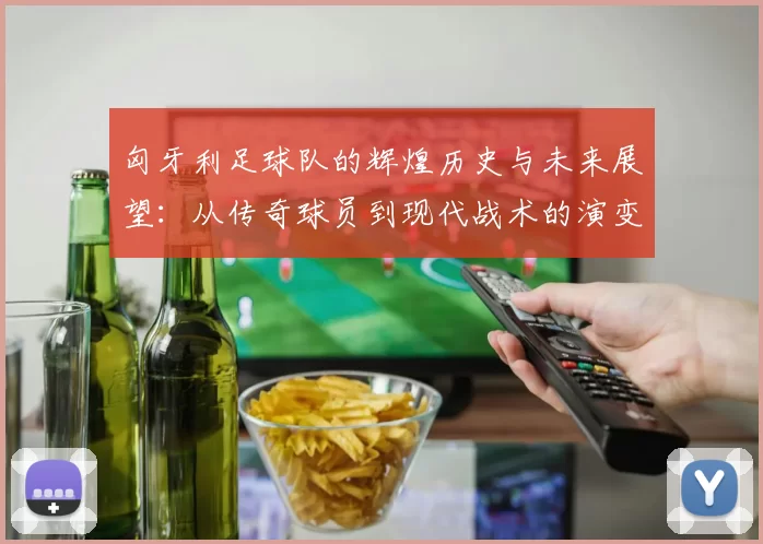 匈牙利足球队的辉煌历史与未来展望：从传奇球员到现代战术的演变