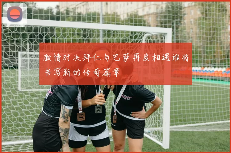 激情对决拜仁与巴萨再度相遇谁将书写新的传奇篇章