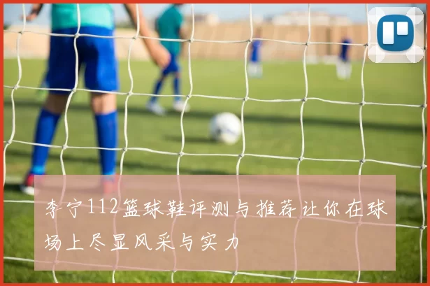 李宁112篮球鞋评测与推荐让你在球场上尽显风采与实力