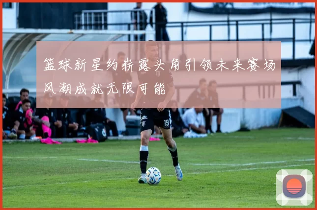 篮球新星约崭露头角引领未来赛场风潮成就无限可能